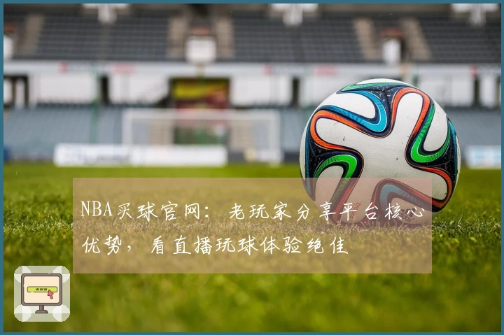 NBA买球官网：老玩家分享平台核心优势，看直播玩球体验绝佳