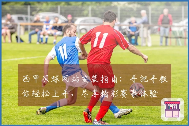 西甲买球网站安装指南：手把手教你轻松上手，尽享精彩赛事体验